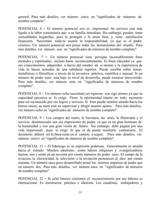 general. Para más detalles, ver número cinco en "significados de números de
nombre completo".

POTENCIAL 6 = El número potencial seis es impersonal. Su servicio esta más
ligado a la labor comunitaria que a su familia inmediata. Sin embargo, pueden tener
comodidades hogareñas, pues le protegen y le aman bien, y tiene satisfacción
financiera. Necesitará todavía asumir la responsabilidad, ya que es el padre
cósmico. Un número potencial seis posee todas las herramientas del triunfo. Para
más detalles, ver número seis en "significados de números de nombre completo".

POTENCIAL 7 = Un número potencial siete persigue incansablemente fines
mentales y espirituales, incluso hasta inconscientemente. Es buen educador ya que
sus conocimientos adquiridos a través del estudio de si mismo y la experiencia de
vida lo hacen acreedor de una sabiduría superior. Puede escribir sobre temas
metafísicos o filosóficos a través de la inventiva práctica, científica e inusual. Si un
número de poder siete esta bajo su nivel de desarrollo, puede tornarse introvertido.
Para más detalles, ver número siete en "significados de números de nombre
completo".

POTENCIAL 8 = Un número ocho necesitará ser riguroso con sigo mismo ya que su
capacidad ejecutiva se lo exige. Tiene la oportunidad latente en todo momento
para ser reconocido por sus logros y servicio. Si bien puede sentirse atraído hacia los
bienes raíces, su meta está en supervisar y dirigir asuntos ajenos. Para más detalles,
ver número ocho en "significados de números de nombre completo".

POTENCIAL 9 = Los campos del teatro, la literatura, las artes, la filantropía y el
servicio desinteresado son sus expresiones de poder, ya que es un gran hermano de
la humanidad y con una gran visión de futuro. Sin embargo debe pugnar por una
vida impersonal, pues si exige lo que el da puede resultarle contrariarte. El
desinterés deberá ser la línea recta en el camino a seguir. Para más detalles, ver
número nueve en "significados de números de nombre completo".

POTENCIAL 11 = El liderazgo es su expresión poderosa. Generalmente es atraído
hacia el estrado. Muchos idealistas, como líderes religiosos y evangelizadores
fueron, son y serán en un noventa por ciento números de poder once. El campo de la
aviación, la electricidad, la televisión o la invención pertenecen al diez por ciento
restante. Un número once poco desarrollado posee los mismos impulsos de poder que
un número dos. Para más detalles, ver número once en "significados de números
de nombre completo".

POTENCIAL 22 = Si echó buenos cimientos el reconocimiento por sus labores es
internacional. Es constructor, práctico e idealista. Los estadistas, embajadores y

                                          33
 