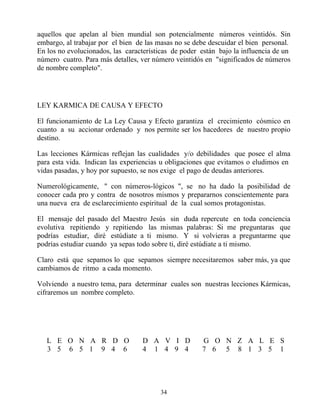 aquellos que apelan al bien mundial son potencialmente números veintidós. Sin
embargo, al trabajar por el bien de las masas no se debe descuidar el bien personal.
En los no evolucionados, las características de poder están bajo la influencia de un
número cuatro. Para más detalles, ver número veintidós en "significados de números
de nombre completo".




LEY KARMICA DE CAUSA Y EFECTO

El funcionamiento de La Ley Causa y Efecto garantiza el crecimiento cósmico en
cuanto a su accionar ordenado y nos permite ser los hacedores de nuestro propio
destino.

Las lecciones Kármicas reflejan las cualidades y/o debilidades que posee el alma
para esta vida. Indican las experiencias u obligaciones que evitamos o eludimos en
vidas pasadas, y hoy por supuesto, se nos exige el pago de deudas anteriores.

Numerológicamente, " con números-lógicos ", se no ha dado la posibilidad de
conocer cada pro y contra de nosotros mismos y prepararnos conscientemente para
una nueva era de esclarecimiento espiritual de la cual somos protagonistas.

El mensaje del pasado del Maestro Jesús sin duda repercute en toda conciencia
evolutiva repitiendo y repitiendo las mismas palabras: Si me preguntaras que
podrías estudiar, diré estúdiate a ti mismo. Y si volvieras a preguntarme que
podrías estudiar cuando ya sepas todo sobre ti, diré estúdiate a ti mismo.

Claro está que sepamos lo que sepamos siempre necesitaremos saber más, ya que
cambiamos de ritmo a cada momento.

Volviendo a nuestro tema, para determinar cuales son nuestras lecciones Kármicas,
cifraremos un nombre completo.




   L E O N A R D O                D A V I D           G O N Z A L E S
   3 5 6 5 1 9 4 6                4 1 4 9 4           7 6 5 8 1 3 5 1




                                        34
 