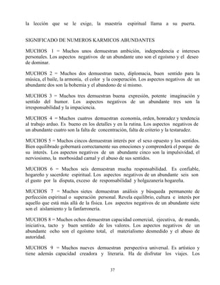 la lección que se le exige, la maestría          espiritual llama a su puerta.


SIGNIFICADO DE NUMEROS KARMICOS ABUNDANTES

MUCHOS 1 = Muchos unos demuestran ambición, independencia e intereses
personales. Los aspectos negativos de un abundante uno son el egoísmo y el deseo
de dominar.

MUCHOS 2 = Muchos dos demuestran tacto, diplomacia, buen sentido para la
música, el baile, la armonía, el color y la cooperación. Los aspectos negativos de un
abundante dos son la bohemia y el abandono de sí mismo.

MUCHOS 3 = Muchos tres demuestran buena expresión, potente imaginación y
sentido del humor. Los aspectos negativos de un abundante tres son la
irresponsabilidad y la impaciencia.

MUCHOS 4 = Muchos cuatros demuestran economía, orden, honradez y tendencia
al trabajo arduo. Es bueno en los detalles y en la rutina. Los aspectos negativos de
un abundante cuatro son la falta de concentración, falta de criterio y la testarudez.

MUCHOS 5 = Muchos cincos demuestran interés por el sexo opuesto y los sentidos.
Bien equilibrado gobernará correctamente sus emociones y comprenderá el porque de
su interés. Los aspectos negativos de un abundante cinco son la impulsividad, el
nerviosismo, la morbosidad carnal y el abuso de sus sentidos.

MUCHOS 6 = Muchos seis demuestran mucha responsabilidad. Es confiable,
hogareño y sacerdote espiritual. Los aspectos negativos de un abundante seis son
el gusto por la disputa, exceso de responsabilidad y holgazanería hogareña.

MUCHOS 7 = Muchos sietes demuestran análisis y búsqueda permanente de
perfección espiritual o superación personal. Revela equilibrio, cultura e interés por
aquello que está más allá de la física. Los aspectos negativos de un abundante siete
son el aislamiento y la fanfarronería.

MUCHOS 8 = Muchos ochos demuestran capacidad comercial, ejecutiva, de mando,
iniciativa, tacto y buen sentido de los valores. Los aspectos negativos de un
abundante ocho son el egoísmo total, el materialismo desmedido y el abuso de
autoridad.

MUCHOS 9 = Muchos nueves demuestran perspectiva universal. Es artístico y
tiene además capacidad creadora y literaria. Ha de disfrutar los viajes. Los


                                         37
 