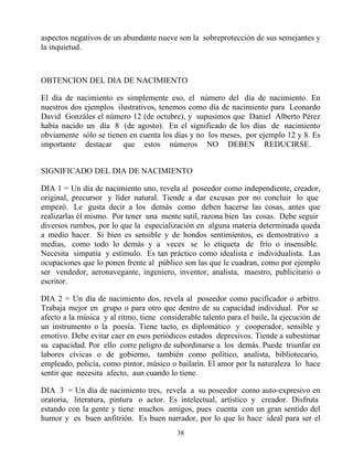 aspectos negativos de un abundante nueve son la sobreprotección de sus semejantes y
la inquietud.



OBTENCION DEL DIA DE NACIMIENTO

El día de nacimiento es simplemente eso, el número del día de nacimiento. En
nuestros dos ejemplos ilustrativos, tenemos como día de nacimiento para Leonardo
David Gonzáles el número 12 (de octubre), y supusimos que Daniel Alberto Pérez
había nacido un día 8 (de agosto). En el significado de los días de nacimiento
obviamente sólo se tienen en cuenta los días y no los meses, por ejemplo 12 y 8. Es
importante destacar que estos números NO DEBEN REDUCIRSE.


SIGNIFICADO DEL DIA DE NACIMIENTO

DIA 1 = Un día de nacimiento uno, revela al poseedor como independiente, creador,
original, precursor y líder natural. Tiende a dar excusas por no concluir lo que
empezó. Le gusta decir a los demás como deben hacerse las cosas, antes que
realizarlas él mismo. Por tener una mente sutil, razona bien las cosas. Debe seguir
diversos rumbos, por lo que la especialización en alguna materia determinada queda
a medio hacer. Si bien es sensible y de hondos sentimientos, es demostrativo a
medias, como todo lo demás y a veces se lo etiqueta de frío o insensible.
Necesita simpatía y estímulo. Es tan práctico como idealista e individualista. Las
ocupaciones que lo ponen frente al público son las que le cuadran, como por ejemplo
ser vendedor, aeronavegante, ingeniero, inventor, analista, maestro, publicitario o
escritor.

DIA 2 = Un día de nacimiento dos, revela al poseedor como pacificador o arbitro.
Trabaja mejor en grupo o para otro que dentro de su capacidad individual. Por se
afecto a la música y al ritmo, tiene considerable talento para el baile, la ejecución de
un instrumento o la poesía. Tiene tacto, es diplomático y cooperador, sensible y
emotivo. Debe evitar caer en esos periódicos estados depresivos. Tiende a subestimar
su capacidad. Por ello corre peligro de subordinarse a los demás. Puede triunfar en
labores cívicas o de gobierno, también como político, analista, bibliotecario,
empleado, policía, como pintor, músico o bailarín. El amor por la naturaleza lo hace
sentir que necesita afecto, aun cuando lo tiene.

DIA 3 = Un día de nacimiento tres, revela a su poseedor como auto-expresivo en
oratoria, literatura, pintura o actor. Es intelectual, artístico y creador. Disfruta
estando con la gente y tiene muchos amigos, pues cuenta con un gran sentido del
humor y es buen anfitrión. Es buen narrador, por lo que lo hace ideal para ser el
                                          38
 