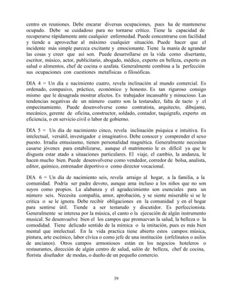 centro en reuniones. Debe encarar diversas ocupaciones, pues ha de mantenerse
ocupado. Debe se cuidadoso para no tornarse crítico. Tiene la capacidad de
recuperarse rápidamente ante cualquier enfermedad. Puede concentrarse con facilidad
y tiende a aprovechar al máximo cualquier situación. Puede hacer que el
incidente más simple parezca excitante y emocionante. Tiene la manía de agrandar
las cosas y creer que así son. Puede desarrollarse en la vida como disertante,
escritor, músico, actor, publicitario, abogado, médico, experto en belleza, experto en
salud o alimentos, chef de cocina o azafata. Generalmente combina a la perfección
sus ocupaciones con cuestiones metafísicas o filosóficas.

DIA 4 = Un día e nacimiento cuatro, revela inclinación al mundo comercial. Es
ordenado, compasivo, práctico, económico y honesto. Es tan riguroso consigo
mismo que le desagrada mostrar afectos. Es trabajador incansable y minucioso. Las
tendencias negativas de un número cuatro son la testarudez, falta de tacto y el
empecinamiento. Puede desenvolverse como contratista, arquitecto, dibujante,
mecánico, gerente de oficina, constructor, soldado, contador, taquígrafo, experto en
eficiencia, o en servicio civil o labor de gobierno.

DIA 5 = Un día de nacimiento cinco, revela inclinación psíquica e intuitiva. Es
intelectual, versátil, investigador e imaginativo. Debe conocer y comprender el sexo
puesto. Irradia entusiasmo, tienen personalidad magnética. Generalmente necesitan
casarse jóvenes para estabilizarse, aunque el matrimonio le es difícil ya que le
disgusta estar atado a situaciones particulares. El viaje, el cambio, la andanza, le
hacen mucho bien. Puede desenvolverse como vendedor, corredor de bolsa, analista,
editor, químico, entrenador deportivo o como director vocacional.

DIA 6 = Un día de nacimiento seis, revela arraigo al hogar, a la familia, a la
comunidad. Podría ser padre devoto, aunque ama incluso a los niños que no son
suyos como propios. La alabanza y el agradecimiento son esenciales para un
número seis. Necesita compañía, amor, aprobación, y se siente miserable si se le
critica o se le ignora. Debe recibir obligaciones en la comunidad y en el hogar
para sentirse útil. Tiende a ser testarudo y discutidor. Es perfeccionista.
Generalmente se interesa por la música, el canto o la ejecución de algún instrumento
musical. Se desenvuelve bien el los campos que promuevan la salud, la belleza o la
comodidad. Tiene delicado sentido de la mímica o la imitación, pues es más bien
mental que intelectual. En la vida practica tiene abierto estos campos: música,
pintura, arte escénico, labor cívica o como jefe de una institución (orfelinatos o asilos
de ancianos). Otros campos armoniosos están en los negocios hoteleros o
restaurantes, dirección de algún centro de salud, salón de belleza, chef de cocina,
florista diseñador de modas, o dueño de un pequeño comercio.



                                           39
 