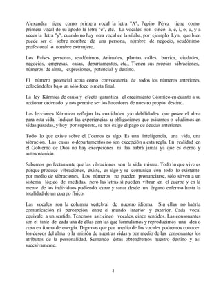 Alexandra tiene como primera vocal la letra "A", Pepito Pérez tiene como
primera vocal de su apodo la letra "e", etc. La vocales son cinco: a, e, i, o, u, y a
veces la letra "y", cuando no hay otra vocal en la sílaba, por ejemplo Lyn, que bien
puede ser el sobre nombre de una persona, nombre de negocio, seudónimo
profesional o nombre extranjero.

Los Países, personas, seudónimos, Animales, plantas, calles, barrios, ciudades,
negocios, empresas, casas, departamentos, etc., Tienen sus propias vibraciones,
números de alma, expresiones, potencial y destino.

El número potencial actúa como convocatoria de todos los números anteriores,
colocándolos bajo un sólo foco o meta final.

La ley Kármica de causa y efecto garantiza el crecimiento Cósmico en cuanto a su
accionar ordenado y nos permite ser los hacedores de nuestro propio destino.

Las lecciones Kármicas reflejan las cualidades y/o debilidades que posee el alma
para esta vida. Indican las experiencias u obligaciones que evitamos o eludimos en
vidas pasadas, y hoy por supuesto, se nos exige el pago de deudas anteriores.

Todo lo que existe sobre el Cosmos es algo. Es una inteligencia, una vida, una
vibración. Las casas o departamentos no son excepción a esta regla. En realidad en
el Gobierno de Dios no hay excepciones ni las habrá jamás ya que es eterno y
autosostenido.

Sabemos perfectamente que las vibraciones son la vida misma. Todo lo que vive es
porque produce vibraciones, existe, es algo y se comunica con todo lo existente
por medio de vibraciones. Los números no pueden pronunciarse, sólo sirven a un
sistema lógico de medidas, pero las letras sí pueden vibrar en el cuerpo y en la
mente de los individuos pudiendo curar y sanar desde un órgano enfermo hasta la
totalidad de un cuerpo físico.

Las vocales son la columna vertebral de nuestro idioma. Sin ellas no habría
comunicación ni percepción entre el mundo interior y exterior. Cada vocal
equivale a un sentido. Tenemos así: cinco vocales, cinco sentidos. Las consonantes
son el tinte de cada una de ellas con las que formulamos y reproducimos una idea o
cosa en forma de energía. Digamos que por medio de las vocales podremos conocer
los deseos del alma o la misión de nuestras vidas y por medio de las consonantes los
atributos de la personalidad. Sumando éstas obtendremos nuestro destino y así
sucesivamente.




                                         4
 