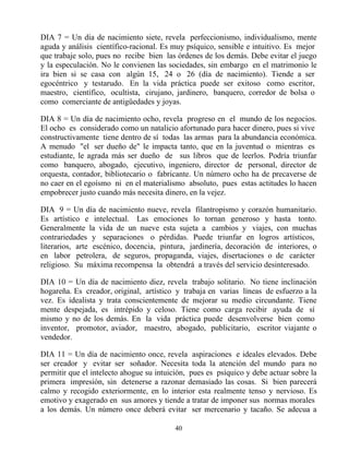 DIA 7 = Un día de nacimiento siete, revela perfeccionismo, individualismo, mente
aguda y análisis científico-racional. Es muy psíquico, sensible e intuitivo. Es mejor
que trabaje solo, pues no recibe bien las órdenes de los demás. Debe evitar el juego
y la especulación. No le convienen las sociedades, sin embargo en el matrimonio le
ira bien si se casa con algún 15, 24 o 26 (día de nacimiento). Tiende a ser
egocéntrico y testarudo. En la vida práctica puede ser exitoso como escritor,
maestro, científico, ocultista, cirujano, jardinero, banquero, corredor de bolsa o
como comerciante de antigüedades y joyas.

DIA 8 = Un día de nacimiento ocho, revela progreso en el mundo de los negocios.
El ocho es considerado como un natalicio afortunado para hacer dinero, pues si vive
constructivamente tiene dentro de sí todas las armas para la abundancia económica.
A menudo "el ser dueño de" le impacta tanto, que en la juventud o mientras es
estudiante, le agrada más ser dueño de sus libros que de leerlos. Podría triunfar
como banquero, abogado, ejecutivo, ingeniero, director de personal, director de
orquesta, contador, bibliotecario o fabricante. Un número ocho ha de precaverse de
no caer en el egoísmo ni en el materialismo absoluto, pues estas actitudes lo hacen
empobrecer justo cuando más necesita dinero, en la vejez.

DIA 9 = Un día de nacimiento nueve, revela filantropismo y corazón humanitario.
Es artístico e intelectual. Las emociones lo tornan generoso y hasta tonto.
Generalmente la vida de un nueve esta sujeta a cambios y viajes, con muchas
contrariedades y separaciones o pérdidas. Puede triunfar en logros artísticos,
literarios, arte escénico, docencia, pintura, jardinería, decoración de interiores, o
en labor petrolera, de seguros, propaganda, viajes, disertaciones o de carácter
religioso. Su máxima recompensa la obtendrá a través del servicio desinteresado.

DIA 10 = Un día de nacimiento diez, revela trabajo solitario. No tiene inclinación
hogareña. Es creador, original, artístico y trabaja en varias líneas de esfuerzo a la
vez. Es idealista y trata conscientemente de mejorar su medio circundante. Tiene
mente despejada, es intrépido y celoso. Tiene como carga recibir ayuda de sí
mismo y no de los demás. En la vida práctica puede desenvolverse bien como
inventor, promotor, aviador, maestro, abogado, publicitario, escritor viajante o
vendedor.

DIA 11 = Un día de nacimiento once, revela aspiraciones e ideales elevados. Debe
ser creador y evitar ser soñador. Necesita toda la atención del mundo para no
permitir que el intelecto ahogue su intuición, pues es psíquico y debe actuar sobre la
primera impresión, sin detenerse a razonar demasiado las cosas. Si bien parecerá
calmo y recogido exteriormente, en lo interior esta realmente tenso y nervioso. Es
emotivo y exagerado en sus amores y tiende a tratar de imponer sus normas morales
a los demás. Un número once deberá evitar ser mercenario y tacaño. Se adecua a

                                         40
 