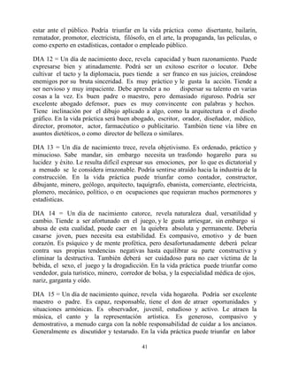 estar ante el público. Podría triunfar en la vida práctica como disertante, bailarín,
rematador, promotor, electricista, filósofo, en el arte, la propaganda, las películas, o
como experto en estadísticas, contador o empleado público.

DIA 12 = Un día de nacimiento doce, revela capacidad y buen razonamiento. Puede
expresarse bien y atinadamente. Podrá ser un exitoso escritor o locutor. Debe
cultivar el tacto y la diplomacia, pues tiende a ser franco en sus juicios, creándose
enemigos por su bruta sinceridad. Es muy práctico y le gusta la acción. Tiende a
ser nervioso y muy impaciente. Debe aprender a no        dispersar su talento en varias
cosas a la vez. Es buen padre o maestro, pero demasiado riguroso. Podría ser
excelente abogado defensor, pues es muy convincente con palabras y hechos.
Tiene inclinación por el dibujo aplicado a algo, como la arquitectura o el diseño
gráfico. En la vida práctica será buen abogado, escritor, orador, diseñador, médico,
director, promotor, actor, farmacéutico o publicitario. También tiene vía libre en
asuntos dietéticos, o como director de belleza o similares.

DIA 13 = Un día de nacimiento trece, revela objetivismo. Es ordenado, práctico y
minucioso. Sabe mandar, sin embargo necesita un trasfondo hogareño para su
lucidez y éxito. Le resulta difícil expresar sus emociones, por lo que es dictatorial y
a menudo se le considera irrazonable. Podría sentirse atraído hacia la industria de la
construcción. En la vida práctica puede triunfar como contador, constructor,
dibujante, minero, geólogo, arquitecto, taquígrafo, ebanista, comerciante, electricista,
plomero, mecánico, político, o en ocupaciones que requieran muchos pormenores y
estadísticas.

DIA 14 = Un día de nacimiento catorce, revela naturaleza dual, versatilidad y
cambio. Tiende a ser afortunado en el juego, y le gusta arriesgar, sin embargo si
abusa de esta cualidad, puede caer en la quiebra absoluta y permanente. Debería
casarse joven, pues necesita esa estabilidad. Es compasivo, emotivo y de buen
corazón. Es psíquico y de mente profética, pero desafortunadamente deberá pelear
contra sus propias tendencias negativas hasta equilibrar su parte constructiva y
eliminar la destructiva. También deberá ser cuidadoso para no caer víctima de la
bebida, el sexo, el juego y la drogadicción. En la vida práctica puede triunfar como
vendedor, guía turístico, minero, corredor de bolsa, y la especialidad médica de ojos,
nariz, garganta y oído.

DIA 15 = Un día de nacimiento quince, revela vida hogareña. Podría ser excelente
maestro o padre. Es capaz, responsable, tiene el don de atraer oportunidades y
situaciones armónicas. Es observador, juvenil, estudioso y activo. Le atraen la
música, el canto y la representación artística. Es generoso, compasivo y
demostrativo, a menudo carga con la noble responsabilidad de cuidar a los ancianos.
Generalmente es discutidor y testarudo. En la vida práctica puede triunfar en labor

                                          41
 