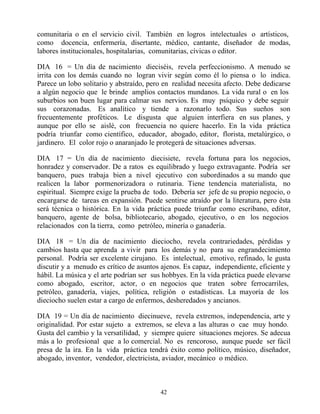 comunitaria o en el servicio civil. También en logros intelectuales o artísticos,
como docencia, enfermería, disertante, médico, cantante, diseñador de modas,
labores institucionales, hospitalarias, comunitarias, cívicas o editor.

DIA 16 = Un día de nacimiento dieciséis, revela perfeccionismo. A menudo se
irrita con los demás cuando no logran vivir según como él lo piensa o lo indica.
Parece un lobo solitario y abstraído, pero en realidad necesita afecto. Debe dedicarse
a algún negocio que le brinde amplios contactos mundanos. La vida rural o en los
suburbios son buen lugar para calmar sus nervios. Es muy psíquico y debe seguir
sus corazonadas. Es analítico y tiende a razonarlo todo. Sus sueños son
frecuentemente proféticos. Le disgusta que alguien interfiera en sus planes, y
aunque por ello se aislé, con frecuencia no quiere hacerlo. En la vida práctica
podría triunfar como científico, educador, abogado, editor, florista, metalúrgico, o
jardinero. El color rojo o anaranjado le protegerá de situaciones adversas.

DIA 17 = Un día de nacimiento diecisiete, revela fortuna para los negocios,
honradez y conservador. De a ratos es equilibrado y luego extravagante. Podría ser
banquero, pues trabaja bien a nivel ejecutivo con subordinados a su mando que
realicen la labor pormenorizadora o rutinaria. Tiene tendencia materialista, no
espiritual. Siempre exige la prueba de todo. Debería ser jefe de su propio negocio, o
encargarse de tareas en expansión. Puede sentirse atraído por la literatura, pero ésta
será técnica o histórica. En la vida práctica puede triunfar como escribano, editor,
banquero, agente de bolsa, bibliotecario, abogado, ejecutivo, o en los negocios
relacionados con la tierra, como petróleo, minería o ganadería.

DIA 18 = Un día de nacimiento dieciocho, revela contrariedades, pérdidas y
cambios hasta que aprenda a vivir para los demás y no para su engrandecimiento
personal. Podría ser excelente cirujano. Es intelectual, emotivo, refinado, le gusta
discutir y a menudo es crítico de asuntos ajenos. Es capaz, independiente, eficiente y
hábil. La música y el arte podrían ser sus hobbyes. En la vida práctica puede elevarse
como abogado, escritor, actor, o en negocios que traten sobre ferrocarriles,
petróleo, ganadería, viajes, política, religión o estadísticas. La mayoría de los
dieciocho suelen estar a cargo de enfermos, desheredados y ancianos.

DIA 19 = Un día de nacimiento diecinueve, revela extremos, independencia, arte y
originalidad. Por estar sujeto a extremos, se eleva a las alturas o cae muy hondo.
Gusta del cambio y la versatilidad, y siempre quiere situaciones mejores. Se adecua
más a lo profesional que a lo comercial. No es rencoroso, aunque puede ser fácil
presa de la ira. En la vida práctica tendrá éxito como político, músico, diseñador,
abogado, inventor, vendedor, electricista, aviador, mecánico o médico.



                                         42
 
