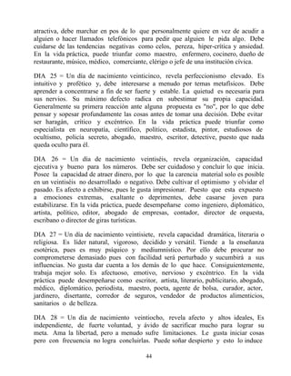 atractiva, debe marchar en pos de lo que personalmente quiere en vez de acudir a
alguien o hacer llamados telefónicos para pedir que alguien le pida algo. Debe
cuidarse de las tendencias negativas como celos, pereza, hiper-crítica y ansiedad.
En la vida práctica, puede triunfar como maestro, enfermero, cocinero, dueño de
restaurante, músico, médico, comerciante, clérigo o jefe de una institución cívica.

DIA 25 = Un día de nacimiento veinticinco, revela perfeccionismo elevado. Es
intuitivo y profético y, debe interesarse a menudo por temas metafísicos. Debe
aprender a concentrarse a fin de ser fuerte y estable. La quietud es necesaria para
sus nervios. Su máximo defecto radica en subestimar su propia capacidad.
Generalmente su primera reacción ante alguna propuesta es "no", por lo que debe
pensar y sopesar profundamente las cosas antes de tomar una decisión. Debe evitar
ser haragán, crítico y excéntrico. En la vida práctica puede triunfar como
especialista en neuropatía, científico, político, estadista, pintor, estudiosos de
ocultismo, policía secreto, abogado, maestro, escritor, detective, puesto que nada
queda oculto para él.

DIA 26 = Un día de nacimiento veintiséis, revela organización, capacidad
ejecutiva y bueno para los números. Debe ser cuidadoso y concluir lo que inicia.
Posee la capacidad de atraer dinero, por lo que la carencia material solo es posible
en un veintiséis no desarrollado o negativo. Debe cultivar el optimismo y olvidar el
pasado. Es afecto a exhibirse, pues le gusta impresionar. Puesto que esta expuesto
a emociones extremas, exaltante o deprimentes, debe casarse joven para
estabilizarse. En la vida práctica, puede desempeñarse como ingeniero, diplomático,
artista, político, editor, abogado de empresas, contador, director de orquesta,
escribano o director de giras turísticas.

DIA 27 = Un día de nacimiento veintisiete, revela capacidad dramática, literaria o
religiosa. Es líder natural, vigoroso, decidido y versátil. Tiende a la enseñanza
esotérica, pues es muy psíquico y mediumnístico. Por ello debe procurar no
comprometerse demasiado pues con facilidad será perturbado y sucumbirá a sus
influencias. No gusta dar cuenta a los demás de lo que hace. Consiguientemente,
trabaja mejor solo. Es afectuoso, emotivo, nervioso y excéntrico. En la vida
práctica puede desempeñarse como escritor, artista, literario, publicitario, abogado,
médico, diplomático, periodista, maestro, poeta, agente de bolsa, curador, actor,
jardinero, disertante, corredor de seguros, vendedor de productos alimenticios,
sanitarios o de belleza.

DIA 28 = Un día de nacimiento veintiocho, revela afecto y altos ideales, Es
independiente, de fuerte voluntad, y ávido de sacrificar mucho para lograr su
meta. Ama la libertad, pero a menudo sufre limitaciones. Le gusta iniciar cosas
pero con frecuencia no logra concluirlas. Puede soñar despierto y esto lo induce

                                         44
 