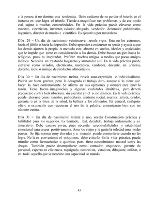 a la pereza si no domina esta tendencia. Debe cuidarse de no perder el interés en el
instante en que logra el triunfo. Tiende a magnificar sus problemas y de ese modo
está sujeto a muchas contrariedades. En la vida práctica puede elevarse como
maestro, electricista, inventor, aviador, abogado, vendedor, decorador, publicitario,
ingeniero, director de modas o científico. Es ejecutivo por naturaleza.

DIA 29 = Un día de nacimiento veintinueve, revela vigor. Esta en los extremos,
hacia el júbilo o hacia la depresión. Debe aprender a enderezar su senda y ayuda a que
los demás ajusten la propia. A menudo esta absorto en sueños, ideales y ansiedades
que le impide que tome en consideración a los demás. Debe buscar un giro hacia lo
religioso, pues es inspirador. Prefiere muchos amigos a medias que pocos amigos
íntimos. Necesita un trasfondo hogareño y armonizar allí. En la vida práctica puede
elevarse como aviador, electricista, mecánico, vendedor, docente, en oratoria,
derecho, radio o manejo de productos alimenticios.

DIA 30 = Un día de nacimiento treinta, revela auto-expresión e individualismo.
Podría ser buen gerente, pero le desagrada el trabajo duro, aunque si lo tiene que
hacer lo hace correctamente. Se afirma en sus opiniones y siempre cree tener la
razón. Tiene buena imaginación y algunas cualidades intuitivas, pero deberá
precaverse contra toda obsesión, sin escrutar en el reino místico. En la vida práctica
puede elevarse como maestro, publicitario, asistente social, escritor, artista, orador,
gerente, o en la línea de la salud, la belleza y los alimentos. En general, cualquier
oficio u ocupación que requieran el uso de la palabra, armonizarán bien con un
número treinta.

DIA 31 = Un día de nacimiento treinta y uno, revela Construcción práctica y
habilidad para los negocios. Es honrado, leal, decidido, trabaja arduamente y es
ahorrativo. Debe casarse joven, pues necesita responsabilidades y estabilidad
emocional para crecer positivamente. Ama los viajes y le gusta la soledad para poder
pensar. Se fija normas muy elevadas y a menudo puede contrariarse cuando no las
logra. No le es conveniente el psiquismo, debe evitarlo. En la vida práctica, puede
triunfar como farmacéutico o químico, pues tiene conocimiento natural sobre las
drogas. También puede desempeñarse como contador, arquitecto, gerente de
personal, experto en eficiencia, taquígrafo, contratista, estadista, dibujante, militar, o
en todo aquello que se necesite una capacidad de mando.




                                           45
 