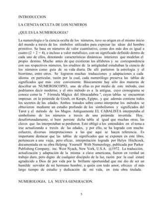 INTRODUCCION

LA CIENCIA OCULTA DE LOS NUMEROS

¿QUE ES LA NUMEROLOGIA?

La numerología o la ciencia oculta de los números, tuvo su origen en el mismo inicio
del mundo a través de los símbolos utilizados para expresar las ideas del hombre
primitivo. Se basa en números de valor cuantitativo, como dos más dos es igual a
cuatro (2 + 2 = 4), e incluso a valor metafísico, con un significado definido dentro de
cada uno de ellos, denotando características dinámicas interiores que modelan el
propio destino. Mucho antes de que existieran los alfabetos y su correspondencia
con sus respectivos números, los eruditos de la antigüedad estudiaban la ciencia de
los números como guía de su vida diaria. De allí partieron la astrología y el
biorritmo, entre otros. Se lograron muchas traducciones y adaptaciones a cada
idioma en particular, razón por la cual, cada numerólogo preserva las tablas de
significados que más cree conveniente. Básicamente hay sólo dos maneras de
descifrar un NUMEROSCOPIO, una de ellas es por medio de este método, casi
podríamos decir moderno, y el otro método es a la antigua, cuyo cronograma se
conoce como la " Fórmula Mágica del Abracadabra ", cuyas tablas se encuentran
impresas en la pirámide de Gizeh, en Keops, Egipto, y que además contiene todos
los secretos de las edades. Ambos tratados sobre como interpretar los métodos se
obtuvieron mediante un estudio profundo de los simbolismos y significados del
Tarot y el método de los Magos. Antiguamente EL CABALISTA interpretaba el
simbolismo de los números a través de una pirámide invertida. Hoy,
desafortunadamente, si bien persiste dicha tabla al igual que muchas otras, las
claves que las interpretaban se perdieron. Esto obligó a los entendidos en el tema a
irse actualizando a través de las edades, y por ello, se ha logrado con mucho
esfuerzo, diversas interpretaciones a las que aquí se hacen referencia. Es
importante destacar que las tablas de significados que se exponen en este libro,
pertenecen a una vieja, pero eficaz, interpretación lograda por Helyn Hitchcock,
documentada en su obra Helping Yourself With Numerology, publicada por Parker
Publishing Company, inc. West Nyack, New York, U.S.A. @1972. La traducción,
actualización y adaptación de la misma a clave americana, fueron en verdad un
trabajo duro, pero digno de cualquier discípulo de la luz, razón por la cual estaré
agradecido a Dios de por vida por la brillante oportunidad que me dio de ser un
humilde servidor de mi hermano hombre, a quién con todo amor, ofrezco el más
largo tiempo de estudio y dedicación de mi vida, en ésta obra titulada:


NUMEROLOGIA. LA NUEVA GENERACION.


                                          5
 