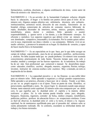 30
farmacéutico, ocultista, disertante, o alguna combinación de éstos, como autor de
libros de misterio o de detectives, etc.
NACIMIENTO 6 = Es un servidor de la humanidad. Cualquier esfuerzo dirigido
hacia la educación, el hogar o la familia son puntos claves para el éxito de un
número seis. Algunos campos abiertos son: enfermería, docencia, arte culinario,
institucionalista, asistencia social, dirección de una escuela, funcionario de un
hospital, clérigo, comerciante de artículos de consumo masivo, fabricante de
ropas, diseñador, decorador de interiores, artista, músico, granjero, mueblero,
inmobiliario, pintor, doctor o similares. Debe aprender a asumir
responsabilidades, y querer servir a los demás, y a dar libremente consejos. Es
eficiente y metódico. Los aspectos negativos que deberá evitar un número seis
son: dominador, compulsivo, irrazonable y la testarudez. Por lo común quiere salirse
con la suya, imponiendo sus ideas e ideales a sus semejantes. Debería vivir en un
medio artístico, y promover la armonía en su hogar. Es idealista de corazón, y capaz
de hacer mucho bien a la humanidad.
NACIMIENTO 7 = Es un especialista en lo que hace, por lo que debe escoger un
campo de trabajo especializado, pues ha de ser pensador, científico, perfeccionista
y analista. No debe aceptar nada que no pueda probarse. Un número siete acumula
conocimientos prácticamente de toda fuente. Necesita tiempo para estar solo y
estudiar, meditar y comulgar con las fuerzas superiores de la naturaleza. Su trabajo
ha de ser más bien profesional que comercial o manual. Se desarrollara mejor
como educador, científico, escritor, abogado, maestro, organista, florista, teólogo,
inventor, instructor de ciencias ocultas o arte escénico. Muy a menudo, un siete es
inspiración de los demás.
NACIMIENTO 8 = La capacidad ejecutiva o en las finanzas es una noble labor
para un número ocho. Debe aprender a organizar y a dirigir grandes corporaciones.
Debe aprender a ser práctico, eficiente y buen juez de sí mismo. Tiende a ser líder,
ya sea en su propio negocio o en el ajeno. Tiene un punto de vista filosófico, es
perseverante, equilibrado y justo. Su mayor logro lo alcanzará cuando sepa amasar
fortuna tanto material como espiritual. El número ocho esta compuesto por un doble
cero, lo que significa que la dualidad entre el espíritu y la materia deben
realizarse a pleno. En la vida terrena puede triunfar como juez, abogado,
banquero, financista, ingeniero, corredor de bolsa, médico cirujano, inmobiliario,
publicista, político, profesor de educación física o en ocupaciones similares. Como
es fácil de observar, la dualidad entre el cielo y la tierra, el dinero y la riqueza
espiritual, ha de mantenerse equilibrada para que el poseedor del número ocho se
sienta plenamente realizado. De lo contrario, esconderá su infelicidad detrás del
trabajo y los bienes terrenales.
 