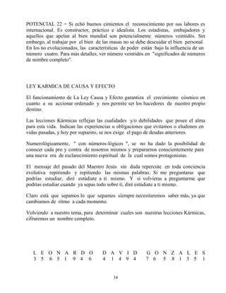 34
POTENCIAL 22 = Si echó buenos cimientos el reconocimiento por sus labores es
internacional. Es constructor, práctico e idealista. Los estadistas, embajadores y
aquellos que apelan al bien mundial son potencialmente números veintidós. Sin
embargo, al trabajar por el bien de las masas no se debe descuidar el bien personal.
En los no evolucionados, las características de poder están bajo la influencia de un
número cuatro. Para más detalles, ver número veintidós en "significados de números
de nombre completo".
LEY KARMICA DE CAUSA Y EFECTO
El funcionamiento de La Ley Causa y Efecto garantiza el crecimiento cósmico en
cuanto a su accionar ordenado y nos permite ser los hacedores de nuestro propio
destino.
Las lecciones Kármicas reflejan las cualidades y/o debilidades que posee el alma
para esta vida. Indican las experiencias u obligaciones que evitamos o eludimos en
vidas pasadas, y hoy por supuesto, se nos exige el pago de deudas anteriores.
Numerológicamente, " con números-lógicos ", se no ha dado la posibilidad de
conocer cada pro y contra de nosotros mismos y prepararnos conscientemente para
una nueva era de esclarecimiento espiritual de la cual somos protagonistas.
El mensaje del pasado del Maestro Jesús sin duda repercute en toda conciencia
evolutiva repitiendo y repitiendo las mismas palabras: Si me preguntaras que
podrías estudiar, diré estúdiate a ti mismo. Y si volvieras a preguntarme que
podrías estudiar cuando ya sepas todo sobre ti, diré estúdiate a ti mismo.
Claro está que sepamos lo que sepamos siempre necesitaremos saber más, ya que
cambiamos de ritmo a cada momento.
Volviendo a nuestro tema, para determinar cuales son nuestras lecciones Kármicas,
cifraremos un nombre completo.
L E O N A R D O D A V I D G O N Z A L E S
3 5 6 5 1 9 4 6 4 1 4 9 4 7 6 5 8 1 3 5 1
 