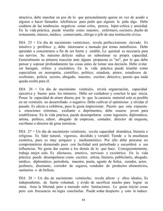 44
atractiva, debe marchar en pos de lo que personalmente quiere en vez de acudir a
alguien o hacer llamados telefónicos para pedir que alguien le pida algo. Debe
cuidarse de las tendencias negativas como celos, pereza, hiper-crítica y ansiedad.
En la vida práctica, puede triunfar como maestro, enfermero, cocinero, dueño de
restaurante, músico, médico, comerciante, clérigo o jefe de una institución cívica.
DIA 25 = Un día de nacimiento veinticinco, revela perfeccionismo elevado. Es
intuitivo y profético y, debe interesarse a menudo por temas metafísicos. Debe
aprender a concentrarse a fin de ser fuerte y estable. La quietud es necesaria para
sus nervios. Su máximo defecto radica en subestimar su propia capacidad.
Generalmente su primera reacción ante alguna propuesta es "no", por lo que debe
pensar y sopesar profundamente las cosas antes de tomar una decisión. Debe evitar
ser haragán, crítico y excéntrico. En la vida práctica puede triunfar como
especialista en neuropatía, científico, político, estadista, pintor, estudiosos de
ocultismo, policía secreto, abogado, maestro, escritor, detective, puesto que nada
queda oculto para él.
DIA 26 = Un día de nacimiento veintiséis, revela organización, capacidad
ejecutiva y bueno para los números. Debe ser cuidadoso y concluir lo que inicia.
Posee la capacidad de atraer dinero, por lo que la carencia material solo es posible
en un veintiséis no desarrollado o negativo. Debe cultivar el optimismo y olvidar el
pasado. Es afecto a exhibirse, pues le gusta impresionar. Puesto que esta expuesto
a emociones extremas, exaltante o deprimentes, debe casarse joven para
estabilizarse. En la vida práctica, puede desempeñarse como ingeniero, diplomático,
artista, político, editor, abogado de empresas, contador, director de orquesta,
escribano o director de giras turísticas.
DIA 27 = Un día de nacimiento veintisiete, revela capacidad dramática, literaria o
religiosa. Es líder natural, vigoroso, decidido y versátil. Tiende a la enseñanza
esotérica, pues es muy psíquico y mediumnístico. Por ello debe procurar no
comprometerse demasiado pues con facilidad será perturbado y sucumbirá a sus
influencias. No gusta dar cuenta a los demás de lo que hace. Consiguientemente,
trabaja mejor solo. Es afectuoso, emotivo, nervioso y excéntrico. En la vida
práctica puede desempeñarse como escritor, artista, literario, publicitario, abogado,
médico, diplomático, periodista, maestro, poeta, agente de bolsa, curador, actor,
jardinero, disertante, corredor de seguros, vendedor de productos alimenticios,
sanitarios o de belleza.
DIA 28 = Un día de nacimiento veintiocho, revela afecto y altos ideales, Es
independiente, de fuerte voluntad, y ávido de sacrificar mucho para lograr su
meta. Ama la libertad, pero a menudo sufre limitaciones. Le gusta iniciar cosas
pero con frecuencia no logra concluirlas. Puede soñar despierto y esto lo induce
 