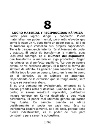 [100]
8LOGRO MATERIAL Y RECIPROCIDAD KÁRMICA
Poder para lograr, dirigir y concretar. Puede
materializar un poder mental, pero más elevado que
como lo hace un 4, pues tiene un poder oculto. El 8 es
el Número que consolida sus propias capacidades.
Tiene la trascendencia interior. Es el Número de poder
y estatus. El poder de transformar la materia, pues
Dios está conmigo. Es el Número del alquimista,
que transforma la materia en algo productivo. Según
los griegos es el perfecto equilibrio. “Lo que se genera
arriba, se ve realizado abajo”. El 8 tiene la forma del
símbolo de infinito. Es generar para cosechar en forma
infinita todo lo que se genere, tanto en la mente como
en el corazón. Es el Número de autoridad.
Dependiendo de la evolución que se tenga arriba, será
lo que se cosechará abajo.
Si es una persona no evolucionada, entonces se le
envían grandes retos y desafíos. Cuando no se usa el
poder, el karma resultará implacable, pudiéndose
incluso generar un Karma destinado a tres vidas
posteriores. El poder mal utilizado genera un Karma
muy fuerte. En cambio, cuando se utiliza
positivamente el poder en cada uno, éste se
incrementa poderosamente. El 8 es bello, porque tiene
fuerza indestructible, es el poder de Dios para
construir y para sanar la autoestima.
 