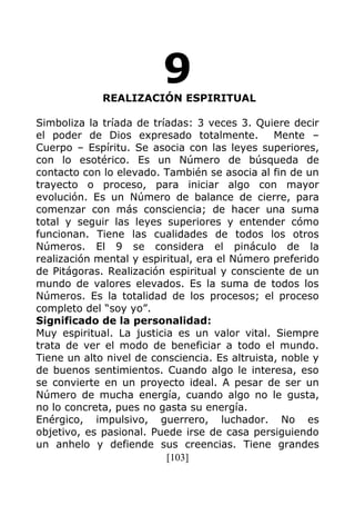 [103]
9REALIZACIÓN ESPIRITUAL
Simboliza la tríada de tríadas: 3 veces 3. Quiere decir
el poder de Dios expresado totalmente. Mente –
Cuerpo – Espíritu. Se asocia con las leyes superiores,
con lo esotérico. Es un Número de búsqueda de
contacto con lo elevado. También se asocia al fin de un
trayecto o proceso, para iniciar algo con mayor
evolución. Es un Número de balance de cierre, para
comenzar con más consciencia; de hacer una suma
total y seguir las leyes superiores y entender cómo
funcionan. Tiene las cualidades de todos los otros
Números. El 9 se considera el pináculo de la
realización mental y espiritual, era el Número preferido
de Pitágoras. Realización espiritual y consciente de un
mundo de valores elevados. Es la suma de todos los
Números. Es la totalidad de los procesos; el proceso
completo del “soy yo”.
Significado de la personalidad:
Muy espiritual. La justicia es un valor vital. Siempre
trata de ver el modo de beneficiar a todo el mundo.
Tiene un alto nivel de consciencia. Es altruista, noble y
de buenos sentimientos. Cuando algo le interesa, eso
se convierte en un proyecto ideal. A pesar de ser un
Número de mucha energía, cuando algo no le gusta,
no lo concreta, pues no gasta su energía.
Enérgico, impulsivo, guerrero, luchador. No es
objetivo, es pasional. Puede irse de casa persiguiendo
un anhelo y defiende sus creencias. Tiene grandes
 
