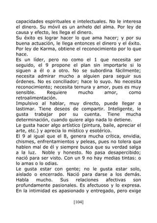 [104]
capacidades espirituales e intelectuales. No le interesa
el dinero. Su móvil es un anhelo del alma. Por ley de
causa y efecto, les llega el dinero.
Su éxito es lograr hacer lo que ama hacer; y por su
buena actuación, le llega entonces el dinero y el éxito.
Por ley de Karma, obtiene el reconocimiento por lo que
hace.
Es un líder, pero no como el 1 que necesita ser
seguido, el 9 propone el plan sin importarle si lo
siguen a él o a otro. No se subordina fácilmente;
necesita admirar mucho a alguien para seguir sus
órdenes. No es conciliador; hace lo suyo. No necesita
reconocimiento; necesita ternura y amor, pues es muy
sensible. Requiere mucho amor, como
retroalimentación.
Impulsivo al hablar, muy directo, puede llegar a
lastimar. Tiene deseos de compartir. Inteligente, le
gusta trabajar por su cuenta. Tiene mucha
determinación, cuando quiere algo nada lo detiene.
Le gusta hacer algo artístico (pintura, baile, apreciar el
arte, etc.) y aprecia lo místico y esotérico.
El 9 al igual que el 8, genera mucha crítica, envidia,
chismes, enfrentamientos y peleas, pues no tolera que
hablen mal de él y siempre busca que su verdad salga
a la luz. Noble y honesto. No pasa desapercibido;
nació para ser visto. Con un 9 no hay medias tintas: o
lo amas o lo odias.
Le gusta estar con gente; no le gusta estar solo,
aislado o encerrado. Nació para darse a los demás.
Habla mucho. Sus relaciones afectivas son
profundamente pasionales. Es afectuoso y lo expresa.
En la intimidad es apasionado y entregado, pero exige
 