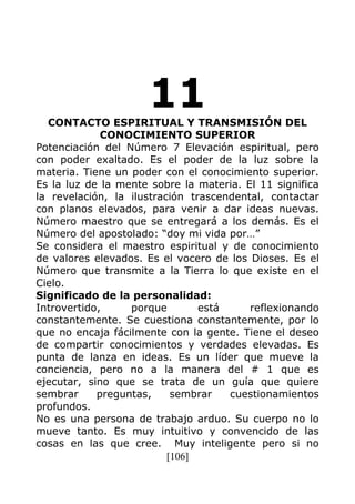 [106]
11CONTACTO ESPIRITUAL Y TRANSMISIÓN DEL
CONOCIMIENTO SUPERIOR
Potenciación del Número 7 Elevación espiritual, pero
con poder exaltado. Es el poder de la luz sobre la
materia. Tiene un poder con el conocimiento superior.
Es la luz de la mente sobre la materia. El 11 significa
la revelación, la ilustración trascendental, contactar
con planos elevados, para venir a dar ideas nuevas.
Número maestro que se entregará a los demás. Es el
Número del apostolado: “doy mi vida por…”
Se considera el maestro espiritual y de conocimiento
de valores elevados. Es el vocero de los Dioses. Es el
Número que transmite a la Tierra lo que existe en el
Cielo.
Significado de la personalidad:
Introvertido, porque está reflexionando
constantemente. Se cuestiona constantemente, por lo
que no encaja fácilmente con la gente. Tiene el deseo
de compartir conocimientos y verdades elevadas. Es
punta de lanza en ideas. Es un líder que mueve la
conciencia, pero no a la manera del # 1 que es
ejecutar, sino que se trata de un guía que quiere
sembrar preguntas, sembrar cuestionamientos
profundos.
No es una persona de trabajo arduo. Su cuerpo no lo
mueve tanto. Es muy intuitivo y convencido de las
cosas en las que cree. Muy inteligente pero si no
 