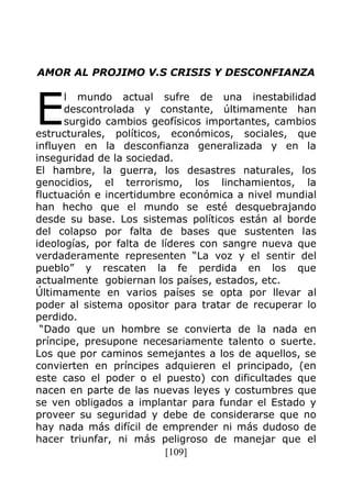 [109]
AMOR AL PROJIMO V.S CRISIS Y DESCONFIANZA
l mundo actual sufre de una inestabilidad
descontrolada y constante, últimamente han
surgido cambios geofísicos importantes, cambios
estructurales, políticos, económicos, sociales, que
influyen en la desconfianza generalizada y en la
inseguridad de la sociedad.
El hambre, la guerra, los desastres naturales, los
genocidios, el terrorismo, los linchamientos, la
fluctuación e incertidumbre económica a nivel mundial
han hecho que el mundo se esté desquebrajando
desde su base. Los sistemas políticos están al borde
del colapso por falta de bases que sustenten las
ideologías, por falta de líderes con sangre nueva que
verdaderamente representen “La voz y el sentir del
pueblo” y rescaten la fe perdida en los que
actualmente gobiernan los países, estados, etc.
Últimamente en varios países se opta por llevar al
poder al sistema opositor para tratar de recuperar lo
perdido.
“Dado que un hombre se convierta de la nada en
príncipe, presupone necesariamente talento o suerte.
Los que por caminos semejantes a los de aquellos, se
convierten en príncipes adquieren el principado, (en
este caso el poder o el puesto) con dificultades que
nacen en parte de las nuevas leyes y costumbres que
se ven obligados a implantar para fundar el Estado y
proveer su seguridad y debe de considerarse que no
hay nada más difícil de emprender ni más dudoso de
hacer triunfar, ni más peligroso de manejar que el
E
 