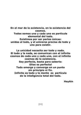 [11]
En el mar de la existencia, en la existencia del
cosmos.
Todos somos uno y cada uno es partícula
elemental del todo.
Existimos por ser partes únicas:
unidas al todo, y el universo precisa de todo y
uno para existir.
La unicidad necesita ser todo y nada.
El todo y la nada, se comunican con el infinito
cosmos de cada uno y cada uno, con el infinito
cosmos de la existencia.
Soy perfecta, basta para saberlo:
¡Dios es perfecto!
Todo emerge y converge en un punto
sin principio ni fin.
Infinito es todo y la mente es partícula
de la inteligencia total del todo.
HeyAin
 