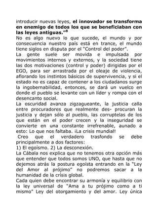 introducir nuevas leyes, el innovador se transforma
en enemigo de todos los que se beneficiaban con
las leyes antiguas.”8
No es algo nuevo lo que sucede, el mundo y por
consecuencia nuestro país está en trance, el mundo
tiene siglos en disputa por el “Control del poder”.
La gente suele ser movida e impulsada por
movimientos internos y externos, y la sociedad tiene
las dos motivaciones (control y poder) dirigidas por el
EGO, para ser arrastrada por el oleaje de violencia,
aflorando los instintos básicos de supervivencia, y si el
estado no es capaz de contener a los ciudadanos surge
la ingobernabilidad, entonces, se dará un vuelco en
donde el pueblo se levante con un líder y rompa con el
desencanto social.
La oscuridad avanza zigzagueante, la justicia calla
entre procuradores que realmente des- procuran la
justicia y dejan sólo al pueblo, las corruptelas de los
que están en el poder crecen y la inseguridad se
convierte en una constante irrefrenable, aunado a
esto: Lo que nos faltaba. ¡La crisis mundial!
Creo que el verdadero trasfondo se debe
principalmente a dos factores:
1) El egoísmo. 2) La desconexión.
La Cábala nos explica que no tenemos otra opción más
que entender que todos somos UNO, que hasta que no
dejemos atrás la postura egoísta entrando en la “Ley
del Amor al prójimo” no podremos sacar a la
humanidad de la crísis global.
Cada quien debe encontrar su armonía y equilibrio con
la ley universal de “Ama a tu prójimo como a ti
mismo” Ley del otorgamiento y del amor. Ley única
 