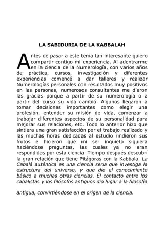 LA SABIDURIA DE LA KABBALAH
ntes de pasar a este tema tan interesante quiero
compartir contigo mi experiencia. Al adentrarme
en la ciencia de la Numerología, con varios años
de práctica, cursos, investigación y diferentes
experiencias comencé a dar talleres y realizar
Numerologías personales con resultados muy positivos
en las personas, numerosos consultantes me dieron
las gracias porque a partir de su numerología o a
partir del curso su vida cambió. Algunos llegaron a
tomar decisiones importantes como elegir una
profesión, entender su misión de vida, comenzar a
trabajar diferentes aspectos de su personalidad para
mejorar sus relaciones, etc. Todo lo anterior hizo que
sintiera una gran satisfacción por el trabajo realizado y
las muchas horas dedicadas al estudio rindieron sus
frutos e hicieron que mi ser inquieto siguiera
haciéndose preguntas, las cuales ya no eran
respondidas por esta ciencia. Tiempo después descubrí
la gran relación que tiene Pitágoras con la Kabbala. La
Cabalá auténtica es una ciencia seria que investiga la
estructura del universo, y que dio el conocimiento
básico a muchas otras ciencias. El contacto entre los
cabalistas y los filósofos antiguos dio lugar a la filosofía
antigua, convirtiéndose en el origen de la ciencia.
A
 