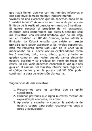 que nada tienen que ver con los mundos inferiores o
con este nivel llamado Malhjut, nuestro mundo.
Vivimos en una existencia que no sabemos nada de la
“realidad infinita” vivimos en un mundo de percepción
limitada de la realidad basados en nuestros 5 sentidos.
Si quiero conocer el propósito de mi existencia,
entonces debo comprender que estos 5 sentidos sólo
me muestran una realidad limitada, que no me deja
ver en totalidad la LUZ del Creador, la luz infinita e
ilimitada. La Cabalá enseña que existe un sexto
sentido para poder ascender a los niveles superiores,
esto me recuerda cómo San Juan de la Cruz ya lo
mencionaba en su noche oscura explicándonos cómo
los 5 sentidos, oído, vista, olfato, gusto y tacto se
quedan como en una noche, cuando vamos elevando
nuestro espíritu y se produce un vacío de todas las
cosas. En ese vacío podemos encontrar la voz que nos
guía en el camino del maestro interior para regenerar
el código de luz y en la pureza del YO SOY poder
continuar la obra de redención planetaria.
Sugerencias de mis maestros:
1. Prepararnos para los cambios que ya están
sucediendo.
2. Eliminar patrones que rigen nuestros medios de
expresión,de conducta, de acción.
3. Aprender a escuchar y conocer la sabiduría de
nuestro cuerpo para poder reconocernos unos a
otros y evolucionar.
 
