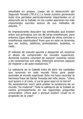 estudiaba en grupos. Luego de la destrucción del
Segundo Templo (70 E.C.) y hasta nuestra generación
hubo tres períodos particularmente importantes en el
desarrollo de la Cabalá, en los cuales aparecen los más
importantes escritos acerca de sus métodos de
estudio. 11
Es impresionante descubrir las similitudes que existen
entre sus principios con los de otras enseñanzas, pero
entones ¿Que diferencia a la Cabalá de otras ciencias o
enseñanzas espirituales? Pues que en esta no tenemos
que ser Judíos, católicos, protestantes, budistas, ni
nada…
El método de estudio apunta a despertar en nosotros
el deseo de comprender los mundos superiores.
Aumenta nuestra voluntad de conocer nuestras raíces
y de conectarnos con ellas. Entonces seremos capaces
de mejorar y de auto-realizarnos.12
La sabiduría de la Cabalá trata de abrir los candados
que tenemos en este mundo físico para poder
ascender al mundo espiritual. Esto me hace recordar la
hermosa frase de Santa Teresita del niño Jesús: “¿Para
qué quiero ir al cielo, si ya te gozo aquí en la tierra?
No necesitamos morir para probar la existencia de un
mundo “no material” Toda la sabiduría de la Cabalá se
centra principalmente en las siguientes preguntas
universales: ¿Para qué y porqué existo? ¿Cuál es el
propósito de la vida?
 