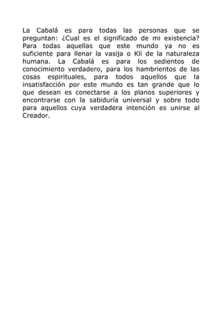 La Cabalá es para todas las personas que se
preguntan: ¿Cual es el significado de mi existencia?
Para todas aquellas que este mundo ya no es
suficiente para llenar la vasija o Kli de la naturaleza
humana. La Cabalá es para los sedientos de
conocimiento verdadero, para los hambrientos de las
cosas espirituales, para todos aquellos que la
insatisfacción por este mundo es tan grande que lo
que desean es conectarse a los planos superiores y
encontrarse con la sabiduría universal y sobre todo
para aquellos cuya verdadera intención es unirse al
Creador.
 