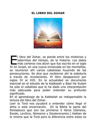 EL LIBRO DEL ZOHAR
l libro del Zohar, se pierde entre los misterios y
laberintos del tiempo, de la historia. Los datos
más certeros nos dicen que fue escrito en el siglo
IV en Israel, en una cueva enclavada en las montañas,
se reunieron ahí varios cabalistas huyendo de las
persecuciones. Se dice que recibieron ahí la sabiduría
a través de revelaciones. El libro desapareció por
siglos IV al XIII. En la actualidad es documento
esencial en el estudio de la Kabbalah y Baal Ha Sulam
ha sido el cabalista que le ha dado una interpretación
más adecuada para poder entender su profundo
significado.
En el aprendizaje de la Kabbalah es indispensable la
lectura del libro del Zohar.
Leer la Torá nos ayudará a entender cómo llegó el
alma a esta encarnación. En la Biblia la parte del
Pentateuco que son los primeros 5 libros (Génesis,
Éxodo, Levítico, Números y Deuteronomio.) Hablan de
lo mismo que la Torá pero la diferencia entre estos es
E
 