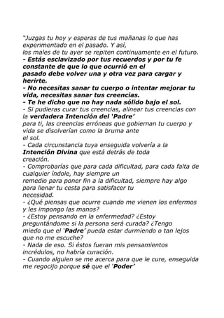 “Juzgas tu hoy y esperas de tus mañanas lo que has
experimentado en el pasado. Y así,
los males de tu ayer se repiten continuamente en el futuro.
- Estás esclavizado por tus recuerdos y por tu fe
constante de que lo que ocurrió en el
pasado debe volver una y otra vez para cargar y
herirte.
- No necesitas sanar tu cuerpo o intentar mejorar tu
vida, necesitas sanar tus creencias.
- Te he dicho que no hay nada sólido bajo el sol.
- Si pudieras curar tus creencias, alinear tus creencias con
la verdadera Intención del „Padre‟
para ti, las creencias erróneas que gobiernan tu cuerpo y
vida se disolverían como la bruma ante
el sol.
- Cada circunstancia tuya enseguida volvería a la
Intención Divina que está detrás de toda
creación.
- Comprobarías que para cada dificultad, para cada falta de
cualquier índole, hay siempre un
remedio para poner fin a la dificultad, siempre hay algo
para llenar tu cesta para satisfacer tu
necesidad.
- ¿Qué piensas que ocurre cuando me vienen los enfermos
y les impongo las manos?
- ¿Estoy pensando en la enfermedad? ¿Estoy
preguntándome si la persona será curada? ¿Tengo
miedo que el „Padre‟ pueda estar durmiendo o tan lejos
que no me escuche?
- Nada de eso. Si éstos fueran mis pensamientos
incrédulos, no habría curación.
- Cuando alguien se me acerca para que le cure, enseguida
me regocijo porque sé que el „Poder‟
 