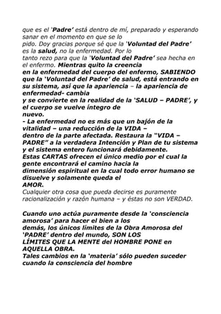 que es el „Padre‟ está dentro de mí, preparado y esperando
sanar en el momento en que se lo
pido. Doy gracias porque sé que la „Voluntad del Padre‟
es la salud, no la enfermedad. Por lo
tanto rezo para que la „Voluntad del Padre‟ sea hecha en
el enfermo. Mientras quito la creencia
en la enfermedad del cuerpo del enfermo, SABIENDO
que la „Voluntad del Padre‟ de salud, está entrando en
su sistema, así que la apariencia – la apariencia de
enfermedad- cambia
y se convierte en la realidad de la „SALUD – PADRE‟, y
el cuerpo se vuelve íntegro de
nuevo.
- La enfermedad no es más que un bajón de la
vitalidad – una reducción de la VIDA –
dentro de la parte afectada. Restaura la “VIDA –
PADRE” a la verdadera Intención y Plan de tu sistema
y el sistema entero funcionará debidamente.
Estas CARTAS ofrecen el único medio por el cual la
gente encontrará el camino hacia la
dimensión espiritual en la cual todo error humano se
disuelve y solamente queda el
AMOR.
Cualquier otra cosa que pueda decirse es puramente
racionalización y razón humana – y éstas no son VERDAD.
Cuando uno actúa puramente desde la „consciencia
amorosa‟ para hacer el bien a los
demás, los únicos límites de la Obra Amorosa del
„PADRE‟ dentro del mundo, SON LOS
LÍMITES QUE LA MENTE del HOMBRE PONE en
AQUELLA OBRA.
Tales cambios en la „materia‟ sólo pueden suceder
cuando la consciencia del hombre
 