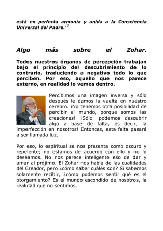 está en perfecta armonía y unida a la Consciencia
Universal del Padre.
13
Algo más sobre el Zohar.
Todos nuestros órganos de percepción trabajan
bajo el principio del descubrimiento de lo
contrario, traduciendo a negativo todo lo que
perciben. Por eso, aquello que nos parece
externo, en realidad lo vemos dentro.
Percibimos una imagen inversa y sólo
después le damos la vuelta en nuestro
cerebro. ¡No tenemos otra posibilidad de
percibir el mundo, porque somos las
creaciones! ¡Sólo podemos descubrir
algo a base de falta, es decir, la
imperfección en nosotros! Entonces, esta falta pasará
a ser llamada luz.
Por eso, lo espiritual se nos presenta como oscuro y
repelente; no estamos de acuerdo con ello y no lo
deseamos. No nos parece inteligente eso de dar y
amar al prójimo. El Zohar nos habla de las cualidades
del Creador, pero ¿cómo saber cuáles son? Si sabemos
solamente recibir, ¿cómo podemos sentir qué es el
otorgamiento? Es el mundo escondido de nosotros, la
realidad que no sentimos.
 