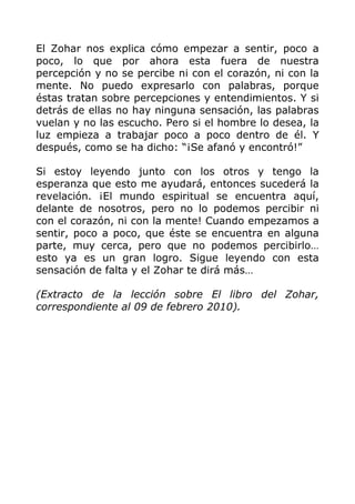 El Zohar nos explica cómo empezar a sentir, poco a
poco, lo que por ahora esta fuera de nuestra
percepción y no se percibe ni con el corazón, ni con la
mente. No puedo expresarlo con palabras, porque
éstas tratan sobre percepciones y entendimientos. Y si
detrás de ellas no hay ninguna sensación, las palabras
vuelan y no las escucho. Pero si el hombre lo desea, la
luz empieza a trabajar poco a poco dentro de él. Y
después, como se ha dicho: “¡Se afanó y encontró!”
Si estoy leyendo junto con los otros y tengo la
esperanza que esto me ayudará, entonces sucederá la
revelación. ¡El mundo espiritual se encuentra aquí,
delante de nosotros, pero no lo podemos percibir ni
con el corazón, ni con la mente! Cuando empezamos a
sentir, poco a poco, que éste se encuentra en alguna
parte, muy cerca, pero que no podemos percibirlo…
esto ya es un gran logro. Sigue leyendo con esta
sensación de falta y el Zohar te dirá más…
(Extracto de la lección sobre El libro del Zohar,
correspondiente al 09 de febrero 2010).
 