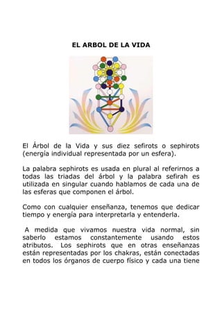 EL ARBOL DE LA VIDA
El Árbol de la Vida y sus diez sefirots o sephirots
(energía individual representada por un esfera).
La palabra sephirots es usada en plural al referirnos a
todas las triadas del árbol y la palabra sefirah es
utilizada en singular cuando hablamos de cada una de
las esferas que componen el árbol.
Como con cualquier enseñanza, tenemos que dedicar
tiempo y energía para interpretarla y entenderla.
A medida que vivamos nuestra vida normal, sin
saberlo estamos constantemente usando estos
atributos. Los sephirots que en otras enseñanzas
están representadas por los chakras, están conectadas
en todos los órganos de cuerpo físico y cada una tiene
 