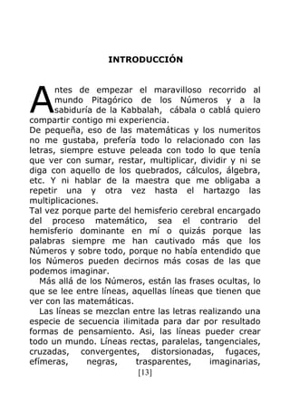 [13]
INTRODUCCIÓN
ntes de empezar el maravilloso recorrido al
mundo Pitagórico de los Números y a la
sabiduría de la Kabbalah, cábala o cablá quiero
compartir contigo mi experiencia.
De pequeña, eso de las matemáticas y los numeritos
no me gustaba, prefería todo lo relacionado con las
letras, siempre estuve peleada con todo lo que tenía
que ver con sumar, restar, multiplicar, dividir y ni se
diga con aquello de los quebrados, cálculos, álgebra,
etc. Y ni hablar de la maestra que me obligaba a
repetir una y otra vez hasta el hartazgo las
multiplicaciones.
Tal vez porque parte del hemisferio cerebral encargado
del proceso matemático, sea el contrario del
hemisferio dominante en mí o quizás porque las
palabras siempre me han cautivado más que los
Números y sobre todo, porque no había entendido que
los Números pueden decirnos más cosas de las que
podemos imaginar.
Más allá de los Números, están las frases ocultas, lo
que se lee entre líneas, aquellas líneas que tienen que
ver con las matemáticas.
Las líneas se mezclan entre las letras realizando una
especie de secuencia ilimitada para dar por resultado
formas de pensamiento. Asi, las líneas pueder crear
todo un mundo. Líneas rectas, paralelas, tangenciales,
cruzadas, convergentes, distorsionadas, fugaces,
efímeras, negras, trasparentes, imaginarias,
A
 