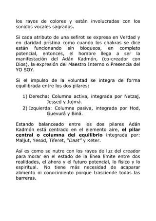 los rayos de colores y están involucradas con los
sonidos vocales sagrados.
Si cada atributo de una sefirot se expresa en Verdad y
en claridad prístina como cuando los chakras se dice
están funcionando sin bloqueos, en completo
potencial, entonces, el hombre llega a ser la
manifestación del Adán Kadmón, (co-creador con
Dios), la expresión del Maestro Interno o Presencia del
YO SOY.
Si el impulso de la voluntad se integra de forma
equilibrada entre los dos pilares:
1) Derecha: Columna activa, integrada por Netzaj,
Jessed y Jojmá.
2) Izquierda: Columna pasiva, integrada por Hod,
Guevurá y Biná.
Estando balanceado entre los dos pilares Adán
Kadmón está centrado en el elemento aire, el pilar
central o columna del equilibrio integrada por:
Maljut, Yesod, Tiferet, “Daat” y Keter.
Así es como se nutre con los rayos de luz del creador
para morar en el estado de la línea límite entre dos
realidades, el ahora y el futuro potencial, lo físico y lo
espiritual. No tiene más necesidad de acaparar
alimento ni conocimiento porque trasciende todas las
barreras.
 