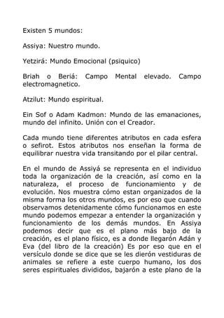 Existen 5 mundos:
Assiya: Nuestro mundo.
Yetzirá: Mundo Emocional (psiquico)
Briah o Beriá: Campo Mental elevado. Campo
electromagnetico.
Atzilut: Mundo espiritual.
Ein Sof o Adam Kadmon: Mundo de las emanaciones,
mundo del infinito. Unión con el Creador.
Cada mundo tiene diferentes atributos en cada esfera
o sefirot. Estos atributos nos enseñan la forma de
equilibrar nuestra vida transitando por el pilar central.
En el mundo de Assiyá se representa en el individuo
toda la organización de la creación, así como en la
naturaleza, el proceso de funcionamiento y de
evolución. Nos muestra cómo estan organizados de la
misma forma los otros mundos, es por eso que cuando
observamos detenidamente cómo funcionamos en este
mundo podemos empezar a entender la organización y
funcionamiento de los demás mundos. En Assiya
podemos decir que es el plano más bajo de la
creación, es el plano físico, es a donde llegarón Adán y
Eva (del libro de la creación) Es por eso que en el
versículo donde se dice que se les dierón vestiduras de
animales se refiere a este cuerpo humano, los dos
seres espirituales divididos, bajarón a este plano de la
 