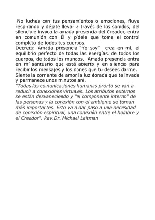 No luches con tus pensamientos o emociones, fluye
respirando y déjate llevar a través de los sonidos, del
silencio e invoca la amada presencia del Creador, entra
en comunión con Él y pídele que tome el control
completo de todos tus cuerpos.
Decreta: Amada presencia “Yo soy” crea en mí, el
equilibrio perfecto de todas las energías, de todos los
cuerpos, de todos los mundos. Amada presencia entra
en mí santuario que está abierto y en silencio para
recibir los mensajes y los dones que tu desees darme.
Siente la corriente de amor la luz dorada que te invade
y permanece unos minutos ahí.
"Todas las comunicaciones humanas pronto se van a
reducir a conexiones virtuales. Los atributos externos
se están desvaneciendo y "el componente interno" de
las personas y la conexión con el ambiente se tornan
más importantes. Esto va a dar paso a una necesidad
de conexión espiritual, una conexión entre el hombre y
el Creador". Rav.Dr. Michael Laitman
 