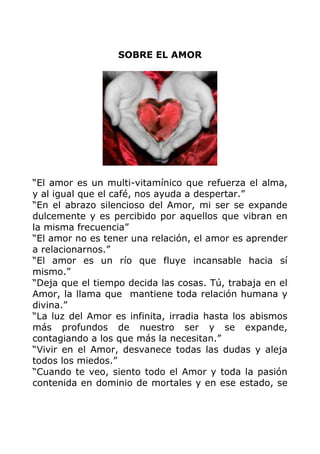SOBRE EL AMOR
“El amor es un multi-vitamínico que refuerza el alma,
y al igual que el café, nos ayuda a despertar.”
“En el abrazo silencioso del Amor, mi ser se expande
dulcemente y es percibido por aquellos que vibran en
la misma frecuencia”
“El amor no es tener una relación, el amor es aprender
a relacionarnos.”
“El amor es un río que fluye incansable hacia sí
mismo.”
“Deja que el tiempo decida las cosas. Tú, trabaja en el
Amor, la llama que mantiene toda relación humana y
divina.”
“La luz del Amor es infinita, irradia hasta los abismos
más profundos de nuestro ser y se expande,
contagiando a los que más la necesitan.”
“Vivir en el Amor, desvanece todas las dudas y aleja
todos los miedos.”
“Cuando te veo, siento todo el Amor y toda la pasión
contenida en dominio de mortales y en ese estado, se
 