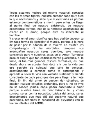Todos estamos hechos del mismo material, cortados
con las mismas tijeras, nuestro creador sabe muy bien
lo que necesitamos y sabe que si existimos es porque
estamos comprometidos a morir, pero antes de llegar
al punto final de nuestra existencia, de nuestra
experiencia terrena, nos da la hermosa oportunidad de
crecer en el amor, porque éste es inherente al
hombre.
Y crecer en el amor significa que has podido superar tu
limitada forma de concebir el mundo, porque a la hora
de pasar por la aduana de la muerte no existen los
compadrazgos ni las mordidas, tampoco nos
acompañan nuestros seres queridos, sólo nuestra
conciencia pura y nuestros actos en el Amor. Tampoco
pasa el dinero que tan codiciosamente guardabas, ni la
fama, ni tus más grandes tesoros terrenales, así que
desde ahora ve acostumbrándote a ir por la vida con
ese secreto de soledad que sólo tu conoces,
acostúmbrate a caminar como te corresponde y
aprende a llevar la vida con valentía sintiendo y siendo
consciente de cada paso que das para llegar a la meta
final. En fin, del amor se pueden dar cátedras, se
pueden realizar estudios profundos, pero si no se vive
no se conoce jamás, nadie podrá enseñarte a amar
porque nuestra tarea es descubrirnos tal y como
somos: seres con la necesidad básica del amor, seres
descubriendo que más allá del egoísmo natural que
poseemos, tenemos la capacidad de elevarnos con la
fuerza infalible del AMOR.
 