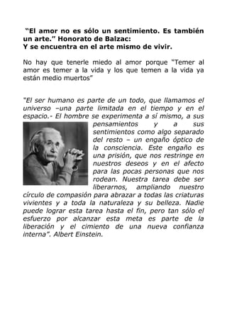 “El amor no es sólo un sentimiento. Es también
un arte.” Honorato de Balzac:
Y se encuentra en el arte mismo de vivir.
No hay que tenerle miedo al amor porque “Temer al
amor es temer a la vida y los que temen a la vida ya
están medio muertos”
“El ser humano es parte de un todo, que llamamos el
universo –una parte limitada en el tiempo y en el
espacio.- El hombre se experimenta a sí mismo, a sus
pensamientos y a sus
sentimientos como algo separado
del resto – un engaño óptico de
la consciencia. Este engaño es
una prisión, que nos restringe en
nuestros deseos y en el afecto
para las pocas personas que nos
rodean. Nuestra tarea debe ser
liberarnos, ampliando nuestro
círculo de compasión para abrazar a todas las criaturas
vivientes y a toda la naturaleza y su belleza. Nadie
puede lograr esta tarea hasta el fin, pero tan sólo el
esfuerzo por alcanzar esta meta es parte de la
liberación y el cimiento de una nueva confianza
interna”. Albert Einstein.
 