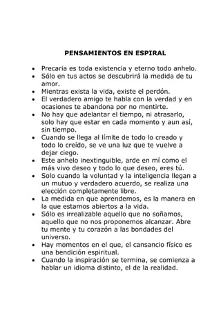 PENSAMIENTOS EN ESPIRAL
Precaria es toda existencia y eterno todo anhelo.
Sólo en tus actos se descubrirá la medida de tu
amor.
Mientras exista la vida, existe el perdón.
El verdadero amigo te habla con la verdad y en
ocasiones te abandona por no mentirte.
No hay que adelantar el tiempo, ni atrasarlo,
solo hay que estar en cada momento y aun así,
sin tiempo.
Cuando se llega al límite de todo lo creado y
todo lo creído, se ve una luz que te vuelve a
dejar ciego.
Este anhelo inextinguible, arde en mí como el
más vivo deseo y todo lo que deseo, eres tú.
Solo cuando la voluntad y la inteligencia llegan a
un mutuo y verdadero acuerdo, se realiza una
elección completamente libre.
La medida en que aprendemos, es la manera en
la que estamos abiertos a la vida.
Sólo es irrealizable aquello que no soñamos,
aquello que no nos proponemos alcanzar. Abre
tu mente y tu corazón a las bondades del
universo.
Hay momentos en el que, el cansancio físico es
una bendición espiritual.
Cuando la inspiración se termina, se comienza a
hablar un idioma distinto, el de la realidad.
 