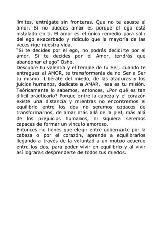 límites, entrégate sin fronteras. Que no te asuste el
amor. Si no puedes amar es porque el ego está
instalado en ti. El amor es el único remedio para salir
del ego exacerbado y ridículo que la mayoría de las
veces rige nuestra vida.
“Si te decides por el ego, no podrás decidirte por el
amor. Si te decides por el Amor, tendrás que
abandonar el ego” Osho.
Descubre tu valentía y el temple de tu Ser, cuando te
entregues al AMOR, te transformarás de no Ser a Ser
tu mismo. Libérate del miedo, de las ataduras y los
juicios humanos, dedícate a AMAR, esa es tu misión.
Teóricamente lo sabemos, entonces, ¿Por qué es tan
difícil practicarlo? Porque entre la cabeza y el corazón
existe una distancia y mientras no encontremos el
equilibrio entre los dos no seremos capaces de
transformarnos, de amar más allá de la piel, más allá
de los prejuicios humanos, ni siquiera seremos
capaces de formar un vínculo amoroso.
Entonces no tienes que elegir entre gobernarte por la
cabeza o por el corazón, aprende a equilibrarlos
llegando a través de la voluntad a un mutuo acuerdo
entre los dos, para poder vivir en equilibrio y al vivir
así lograras desprenderte de todos tus miedos.
 