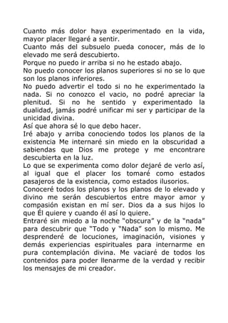 Cuanto más dolor haya experimentado en la vida,
mayor placer llegaré a sentir.
Cuanto más del subsuelo pueda conocer, más de lo
elevado me será descubierto.
Porque no puedo ir arriba si no he estado abajo.
No puedo conocer los planos superiores si no se lo que
son los planos inferiores.
No puedo advertir el todo si no he experimentado la
nada. Si no conozco el vacio, no podré apreciar la
plenitud. Si no he sentido y experimentado la
dualidad, jamás podré unificar mi ser y participar de la
unicidad divina.
Así que ahora sé lo que debo hacer.
Iré abajo y arriba conociendo todos los planos de la
existencia Me internaré sin miedo en la obscuridad a
sabiendas que Dios me protege y me encontrare
descubierta en la luz.
Lo que se experimenta como dolor dejaré de verlo así,
al igual que el placer los tomaré como estados
pasajeros de la existencia, como estados ilusorios.
Conoceré todos los planos y los planos de lo elevado y
divino me serán descubiertos entre mayor amor y
compasión existan en mí ser. Dios da a sus hijos lo
que Él quiere y cuando él así lo quiere.
Entraré sin miedo a la noche “obscura” y de la “nada”
para descubrir que “Todo y “Nada” son lo mismo. Me
desprenderé de locuciones, imaginación, visiones y
demás experiencias espirituales para internarme en
pura contemplación divina. Me vaciaré de todos los
contenidos para poder llenarme de la verdad y recibir
los mensajes de mi creador.
 