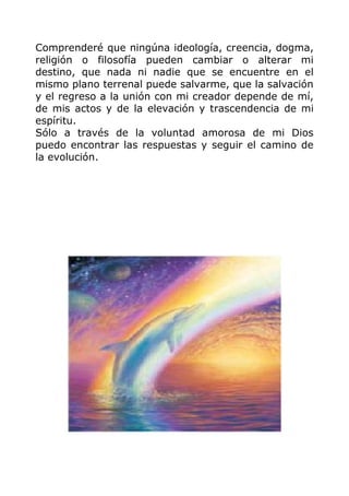 Comprenderé que ningúna ideología, creencia, dogma,
religión o filosofía pueden cambiar o alterar mi
destino, que nada ni nadie que se encuentre en el
mismo plano terrenal puede salvarme, que la salvación
y el regreso a la unión con mi creador depende de mí,
de mis actos y de la elevación y trascendencia de mi
espíritu.
Sólo a través de la voluntad amorosa de mi Dios
puedo encontrar las respuestas y seguir el camino de
la evolución.
 
