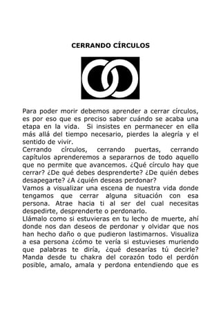 CERRANDO CÍRCULOS
Para poder morir debemos aprender a cerrar círculos,
es por eso que es preciso saber cuándo se acaba una
etapa en la vida. Si insistes en permanecer en ella
más allá del tiempo necesario, pierdes la alegría y el
sentido de vivir.
Cerrando círculos, cerrando puertas, cerrando
capítulos aprenderemos a separarnos de todo aquello
que no permite que avancemos. ¿Qué círculo hay que
cerrar? ¿De qué debes desprenderte? ¿De quién debes
desapegarte? ¿A ¿quién deseas perdonar?
Vamos a visualizar una escena de nuestra vida donde
tengamos que cerrar alguna situación con esa
persona. Atrae hacia ti al ser del cual necesitas
despedirte, desprenderte o perdonarlo.
Llámalo como si estuvieras en tu lecho de muerte, ahí
donde nos dan deseos de perdonar y olvidar que nos
han hecho daño o que pudieron lastimarnos. Visualiza
a esa persona ¿cómo te vería si estuvieses muriendo
que palabras te diría, ¿qué desearías tú decirle?
Manda desde tu chakra del corazón todo el perdón
posible, amalo, amala y perdona entendiendo que es
 