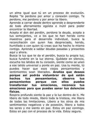 un alma igual que tú en un proceso de evolución.
Repite “te perdono por amor y conexión contigo. Te
perdono, me perdono y por amor te libero.
Aprende a cerrar desde dentro aprende a desprenderte
de todo aferramiento egoísta e inútil para poder
encontrar la libertad.
Acepta el don del perdón, perdona la deuda, acepta a
tus semejantes, ve a los que te han herido como
maestros para el desarrollo individual, busca la
reconciliación con quien has despreciado, herido,
humillado o con quien tú creas que ha hecho lo mismo
contigo. Aprende a saldar deudas pasadas y presentes
aquí y ahora.
Busca la luz que te da el perdón, busca tu propia luz,
busca fundirte en la luz eterna. Quédate en silencio,
escucha los latidos de tu corazón, siente como se unen
a ese latido universal y ponte en paz. Usa tu mente, tú
puedes hacer que esos viejos pensamientos y
sentimientos sean liberados. Analiza que deseas
porque así podrás vislumbrar de qué están
hechos tus pensamientos, observa tus
pensamientos porque con ellos puedes
transformar tus emociones, reconoce tus
emociones para que puedas sanar tus dolencias
físicas.
Respira profundo siente la paz y la luz dentro de ti. Me
libero de todo miedo, libero toda la tristeza, me libero
de todas las limitaciones. Libero a los otros de mis
sentimientos negativos y de posesión, libero a todos
los seres y me siento en paz. Estoy en paz conmigo.
Estoy en paz con el proceso de la vida. Estoy segura.
 