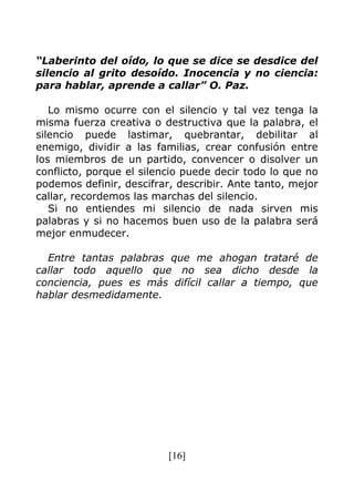 [16]
“Laberinto del oído, lo que se dice se desdice del
silencio al grito desoído. Inocencia y no ciencia:
para hablar, aprende a callar” O. Paz.
Lo mismo ocurre con el silencio y tal vez tenga la
misma fuerza creativa o destructiva que la palabra, el
silencio puede lastimar, quebrantar, debilitar al
enemigo, dividir a las familias, crear confusión entre
los miembros de un partido, convencer o disolver un
conflicto, porque el silencio puede decir todo lo que no
podemos definir, descifrar, describir. Ante tanto, mejor
callar, recordemos las marchas del silencio.
Si no entiendes mi silencio de nada sirven mis
palabras y si no hacemos buen uso de la palabra será
mejor enmudecer.
Entre tantas palabras que me ahogan trataré de
callar todo aquello que no sea dicho desde la
conciencia, pues es más difícil callar a tiempo, que
hablar desmedidamente.
 