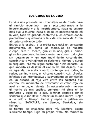 LOS GIROS DE LA VIDA
La vida nos presenta las circunstancias de frente para
el cambio repentino, para acostumbrarnos a la
impermanencia y a la incertidumbre, nada es seguro
más que la muerte, nada ni nadie es imprescindible en
la vida, todo va girando conforme a los círculos donde
pretendemos quedarnos y la vida nos saca de forma
abrupta cambiando todo.
Entras a la espiral, a la órbita que está en constante
movimiento, así como las moléculas de nuestro
cuerpo. Gira tu mente, gira el mundo, gira el amor,
giran las personas, las emociones, las cosas, todo gira
sin detenerse y en ese movimiento circundante,
concéntrico y vertiginoso se detiene el tiempo y surge
la pregunta: ¿Cómo llegue hasta aquí? ¡No importa! Lo
que importa es desatar el círculo de mis deseos, que
se agranda día a día y no lo contengo, me rodea, lo
rodeo, camino y giro, en círculos concéntricos, círculos
infinitos que intempestiva y suavemente se convierten
en un espacio al rojo vivo entre las palabras que
escribo. Es momento de trasmutar el color rojo en
azul, en verde, en violeta. Es necesario cubrirme con
el manto de mis sueños, sumergir mi alma en lo
profundo y dulce de la paz, caminar despacio por el
sendero que me lleve a crear un mundo nuevo. Dejar
a un lado el tiempo. Piensa y repite la palabra en
sánscrito: SANKALPA, sin tiempo, Sankalpa, sin
tiempo.
El tiempo se ensancha para mí. Siempre existe
suficiente tiempo. Sigo mi propio ritmo. No temeré lo
 