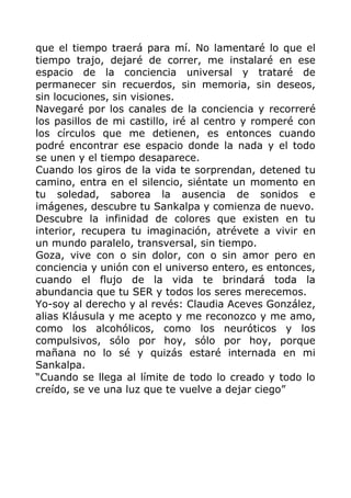 que el tiempo traerá para mí. No lamentaré lo que el
tiempo trajo, dejaré de correr, me instalaré en ese
espacio de la conciencia universal y trataré de
permanecer sin recuerdos, sin memoria, sin deseos,
sin locuciones, sin visiones.
Navegaré por los canales de la conciencia y recorreré
los pasillos de mi castillo, iré al centro y romperé con
los círculos que me detienen, es entonces cuando
podré encontrar ese espacio donde la nada y el todo
se unen y el tiempo desaparece.
Cuando los giros de la vida te sorprendan, detened tu
camino, entra en el silencio, siéntate un momento en
tu soledad, saborea la ausencia de sonidos e
imágenes, descubre tu Sankalpa y comienza de nuevo.
Descubre la infinidad de colores que existen en tu
interior, recupera tu imaginación, atrévete a vivir en
un mundo paralelo, transversal, sin tiempo.
Goza, vive con o sin dolor, con o sin amor pero en
conciencia y unión con el universo entero, es entonces,
cuando el flujo de la vida te brindará toda la
abundancia que tu SER y todos los seres merecemos.
Yo-soy al derecho y al revés: Claudia Aceves González,
alias Kláusula y me acepto y me reconozco y me amo,
como los alcohólicos, como los neuróticos y los
compulsivos, sólo por hoy, sólo por hoy, porque
mañana no lo sé y quizás estaré internada en mi
Sankalpa.
“Cuando se llega al límite de todo lo creado y todo lo
creído, se ve una luz que te vuelve a dejar ciego”
 