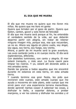 EL DIA QUE ME MUERA
El día que me muera no quiero que me lloren mis
niños. No quiero que me llore mi gente
Quiero que brinden por el gozo de partir. Quiero que
bailen, canten, gocen y solo lloren de felicidad
El día que me muera será porque al fin, he entendido
el verdadero sentido de la vida, así que deberán
dejarme partir con alegría, sin tratar de retener
ninguna imagen mía, porque esa, esa que recuerdan,
ya no es. Ahora soy águila en pleno vuelo, soy ángel,
soy agua, soy tierra, soy fuego, soy viento.
Ahora, a partir de mi muerte será la gran aventura.
Las aves cantarán junto a mi cuerpo inerte. El día será
esplendoroso, diferente.
Con destellos luminosos, con canto y alegría. El mar
estará tranquilo, y más azul. La lluvia caerá para
limpiar los rostros. Y yo, estaré ahí diciendo adiós a
mis amados seres.
Dando las gracias a todos aquellos que me encontré
durante mi estancia en esta tierra, en esta amada
tierra.
Y cuando termine esa gran fiesta, les pido que
incineren este cuerpo, este amado cuerpo que me
ayudo a moverme en este plano, este cuerpo que me
sirvió para vivir una experiencia terrena maravillosa,
donde aprendí ¡tantas cosas! A saborear las cosas, a
disfrutar lo bello, a soportar dolores, a probar
manjares, a ver los colores y disfrutar los sonidos y el
 