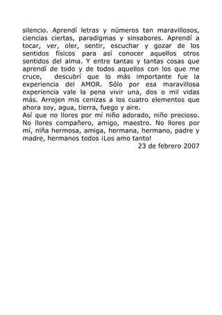 silencio. Aprendí letras y números tan maravillosos,
ciencias ciertas, paradigmas y sinsabores. Aprendí a
tocar, ver, oler, sentir, escuchar y gozar de los
sentidos físicos para así conocer aquellos otros
sentidos del alma. Y entre tantas y tantas cosas que
aprendí de todo y de todos aquellos con los que me
cruce, descubrí que lo más importante fue la
experiencia del AMOR. Sólo por esa maravillosa
experiencia vale la pena vivir una, dos o mil vidas
más. Arrojen mis cenizas a los cuatro elementos que
ahora soy, agua, tierra, fuego y aire.
Así que no llores por mí niño adorado, niño precioso.
No llores compañero, amigo, maestro. No llores por
mí, niña hermosa, amiga, hermana, hermano, padre y
madre, hermanos todos ¡Los amo tanto!
23 de febrero 2007
 